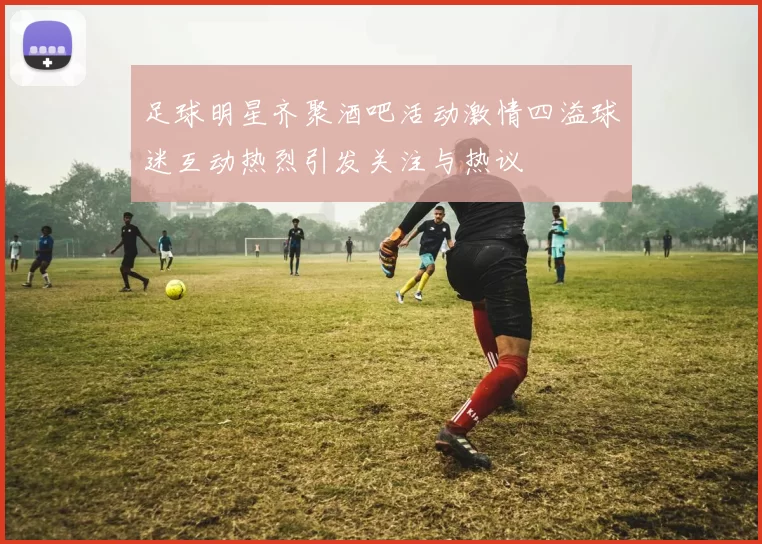 足球明星齐聚酒吧活动激情四溢球迷互动热烈引发关注与热议