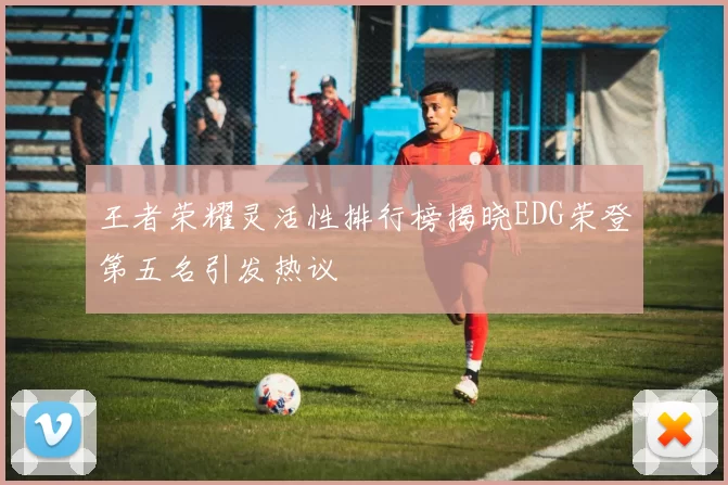 王者荣耀灵活性排行榜揭晓EDG荣登第五名引发热议