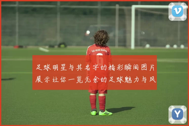 足球明星与其名字的精彩瞬间图片展示让你一览无余的足球魅力与风采
